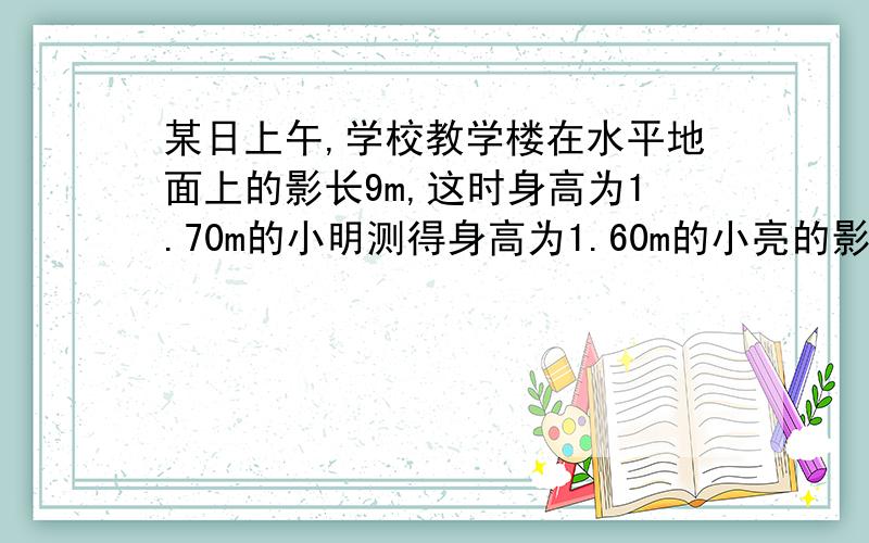 某日上午,学校教学楼在水平地面上的影长9m,这时身高为1.70m的小明测得身高为1.60m的小亮的影长为0.8m,小明和小亮想知道教学楼的高度,你能帮助他们解决这个问题吗?