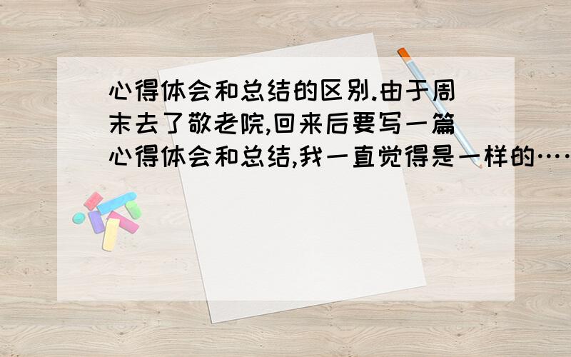 心得体会和总结的区别.由于周末去了敬老院,回来后要写一篇心得体会和总结,我一直觉得是一样的……请把两者分得具体点,明晰点哈,