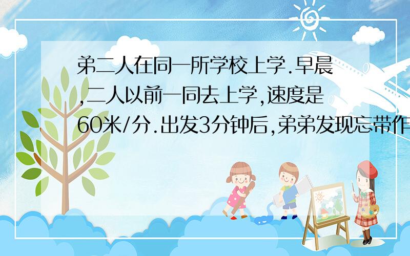 弟二人在同一所学校上学.早晨,二人以前一同去上学,速度是60米/分.出发3分钟后,弟弟发现忘带作业了立即转身跑步回家,速度提高了50％,而哥哥还是按原速前进.弟弟到家后取作业用了1分钟,然