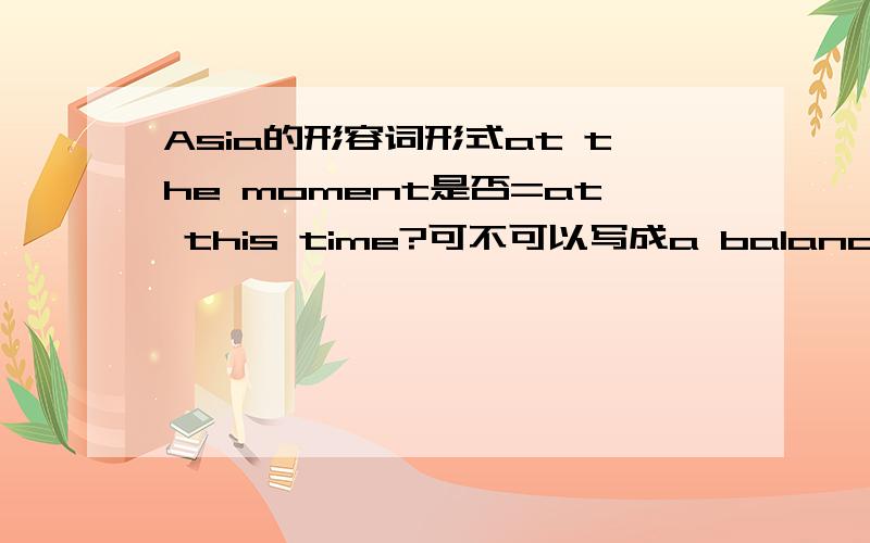 Asia的形容词形式at the moment是否=at this time?可不可以写成a balanced ying and yang?是否有句式：sb.believe sb.can do sth.either的用法?Brazilian的名词形式是否有句式It called···by me?（它被我叫做···）calm