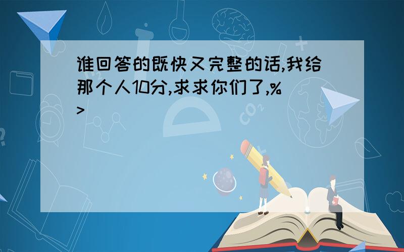 谁回答的既快又完整的话,我给那个人10分,求求你们了,%>_