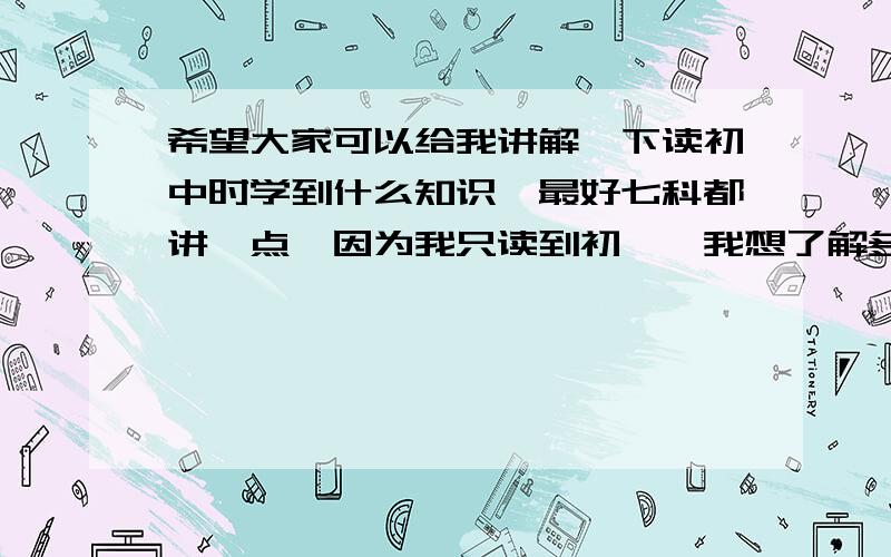 希望大家可以给我讲解一下读初中时学到什么知识,最好七科都讲一点,因为我只读到初一,我想了解多一点,