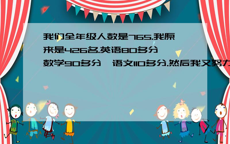 我们全年级人数是765.我原来是426名.英语80多分,数学90多分,语文110多分.然后我又努力,到了310多名.现在我到了190多名.英语到了133分,数学105,语文111..初二上期期末的.你说我现在趋势好吗?如果