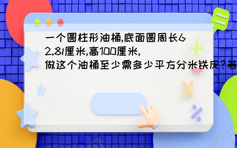 一个圆柱形油桶,底面圆周长62.8l厘米,高100厘米,做这个油桶至少需多少平方分米铁皮?若1立方分米的汽油重0.75千克,这油桶能装汽油多少千克?（得数保留整数）