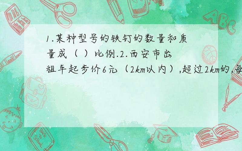 1.某种型号的铁钉的数量和质量成（ ）比例.2.西安市出租车起步价6元（2km以内）,超过2km的,每千米1.5元,出租车费和路程成（ ）比例.3.A和B成正比例,B和C成正比例,则A和C成正比例.对或错 （ ）