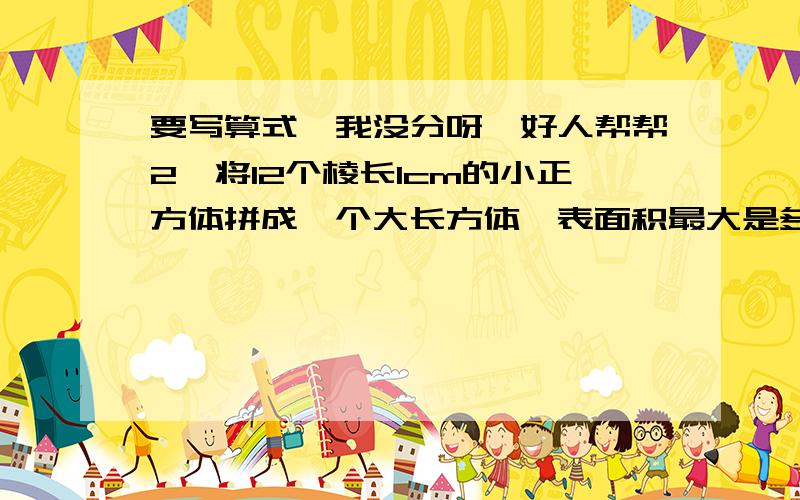 要写算式,我没分呀,好人帮帮2,将12个棱长1cm的小正方体拼成一个大长方体,表面积最大是多少?最小呢?2.把5个棱长1分米的小正方体拼成一个长方体,这个长方体的表面积是多少?