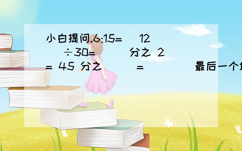 小白提问.6:15=（ 12 ）÷30=（ ） 分之 2= 45 分之（ ） = （ ） （最后一个填小数）同样生产1个零件,张师傅用了8分钟,李师傅用了10分钟,张师傅和李师傅的效率比是（ ）：（ ）.比值（ ） :（