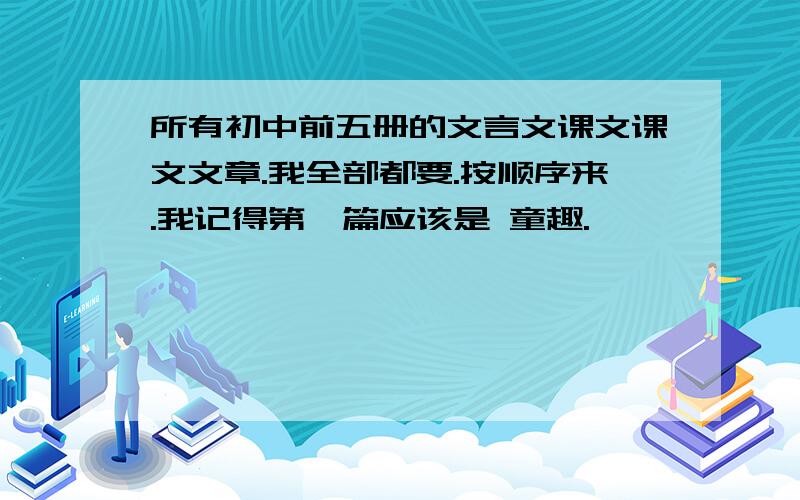 所有初中前五册的文言文课文课文文章.我全部都要.按顺序来.我记得第一篇应该是 童趣.,