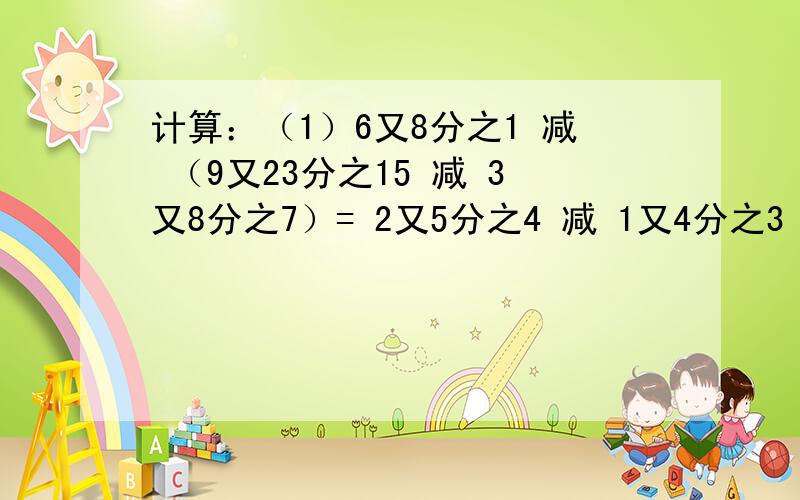 计算：（1）6又8分之1 减 （9又23分之15 减 3又8分之7）= 2又5分之4 减 1又4分之3 加 7又5分之1 减 8又4分之1=