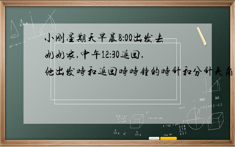 小刚星期天早晨8：00出发去奶奶家,中午12：30返回,他出发时和返回时时钟的时针和分针夹角各是多少?急!快,拜托!可加分.