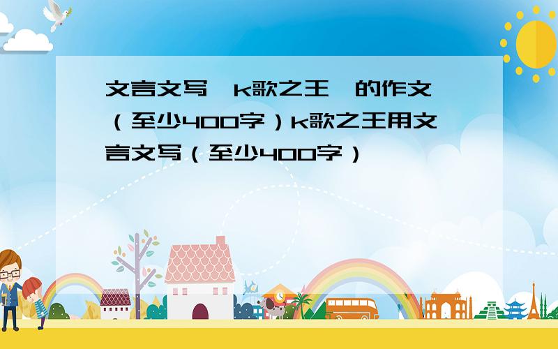 文言文写《k歌之王》的作文 （至少400字）k歌之王用文言文写（至少400字）