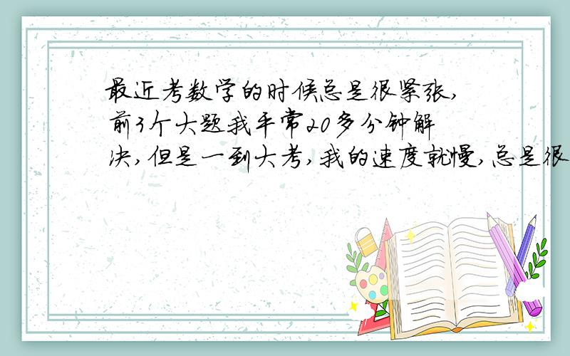 最近考数学的时候总是很紧张,前3个大题我平常20多分钟解决,但是一到大考,我的速度就慢,总是很紧张.我做题的时候总觉得我是错的,与是老在一个地方挣扎,有时一个地方算几遍,这严重影响