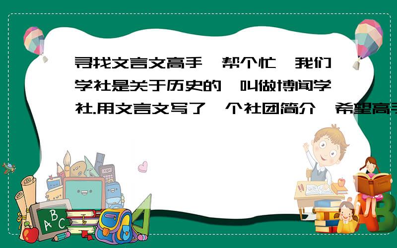 寻找文言文高手,帮个忙,我们学社是关于历史的,叫做博闻学社.用文言文写了一个社团简介,希望高手能修改美化一下,简介如下：博闻诞于辛卯五月廿八日,倚于社科.其旨扬爱国之精神,承文化