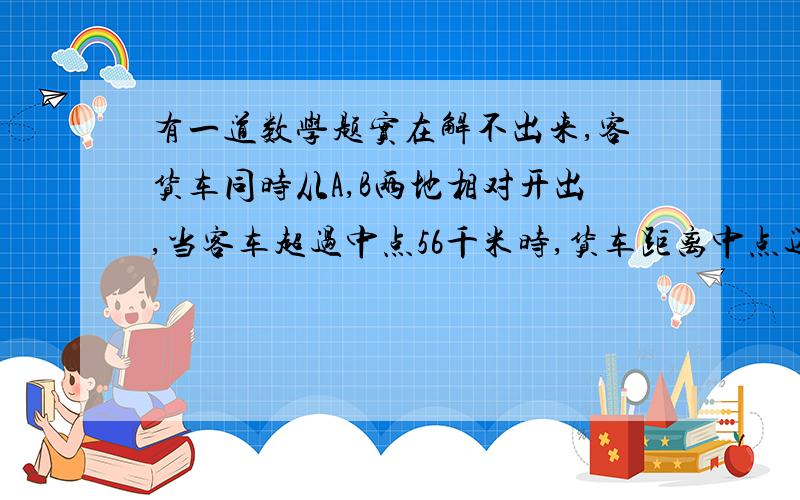 有一道数学题实在解不出来,客货车同时从A,B两地相对开出,当客车超过中点56千米时,货车距离中点还有38千米,已知客货车的速度比是3比2,求A,B之间的距离是多少千米.