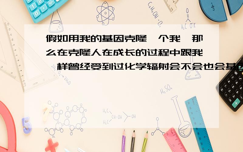 假如用我的基因克隆一个我,那么在克隆人在成长的过程中跟我一样曾经受到过化学辐射会不会也会基因变异呢?克隆人基因变异的过程会不会跟我一样?变异后克隆人会不会跟我一样表现出同