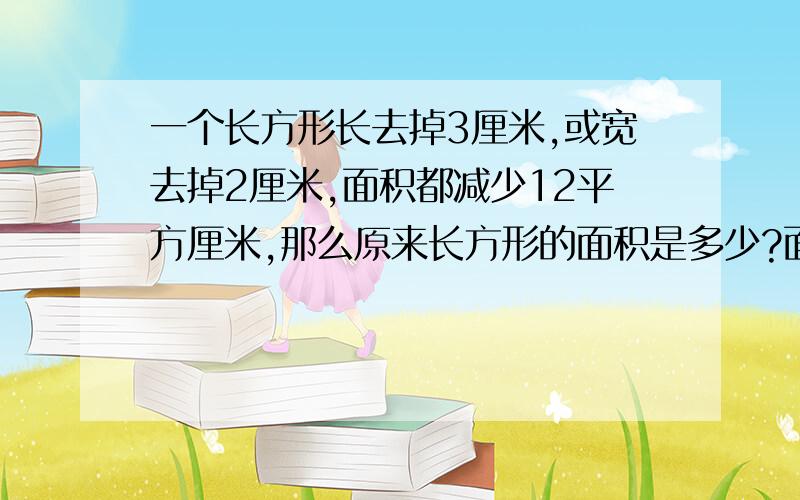 一个长方形长去掉3厘米,或宽去掉2厘米,面积都减少12平方厘米,那么原来长方形的面积是多少?面积是24平方 通过面积减少12,长减少3,可知宽为4 通过面积减少12,宽减少2,可知宽为6 原来长方形面