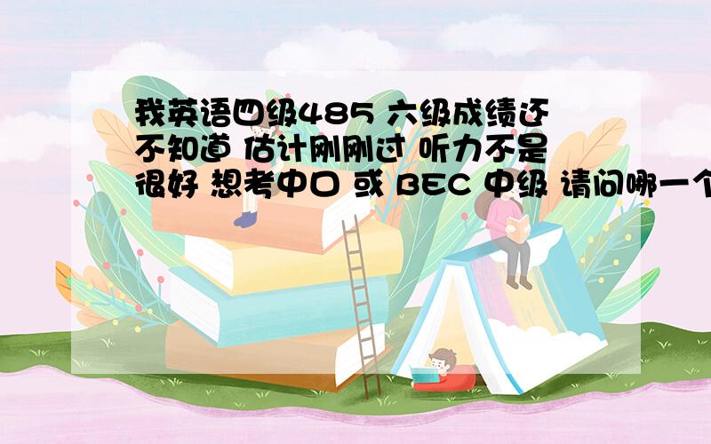 我英语四级485 六级成绩还不知道 估计刚刚过 听力不是很好 想考中口 或 BEC 中级 请问哪一个好一些以我的水平要准备多久呢 我想下半年去美国交换生 所以想在上半年考一个证 提高自己 我