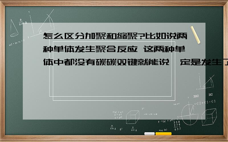 怎么区分加聚和缩聚?比如说两种单体发生聚合反应 这两种单体中都没有碳碳双键就能说一定是发生了聚合反应吗 我觉得两种不同环之间不是也可以加聚吗 就是都开环像共聚物那样 那是用