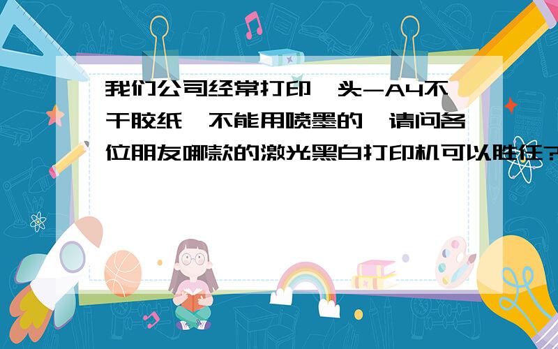 我们公司经常打印唛头-A4不干胶纸,不能用喷墨的,请问各位朋友哪款的激光黑白打印机可以胜任?后期耗材不能太贵了,最好还便于清洁,至少要用两年吧呵呵,