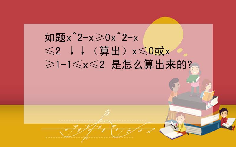 如题x^2-x≥0x^2-x≤2 ↓↓（算出）x≤0或x≥1-1≤x≤2 是怎么算出来的?