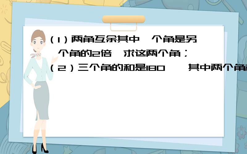 （1）两角互余其中一个角是另一个角的2倍,求这两个角； （2）三个角的和是180°,其中两个角相等,每个角都是第三个角的两倍,求着三个角.