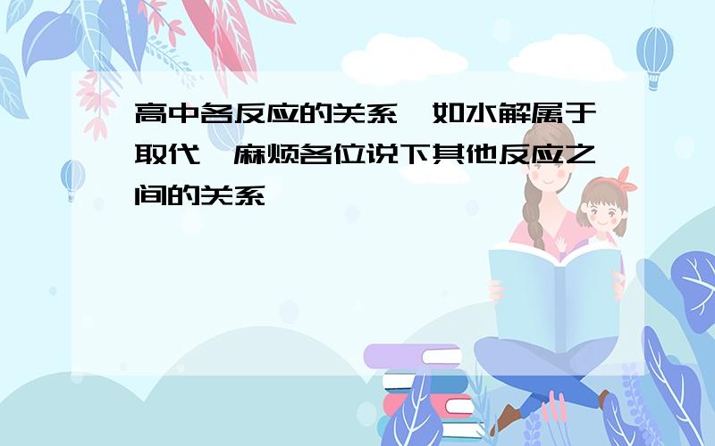 高中各反应的关系,如水解属于取代,麻烦各位说下其他反应之间的关系