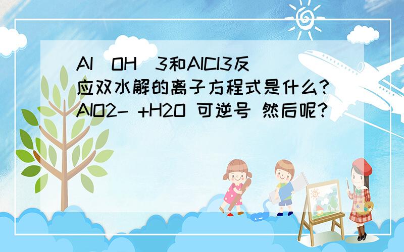 AI(OH)3和AICI3反应双水解的离子方程式是什么?AIO2- +H2O 可逆号 然后呢?