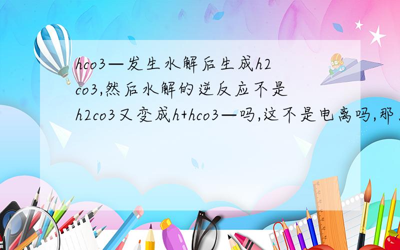 hco3—发生水解后生成h2co3,然后水解的逆反应不是h2co3又变成h+hco3—吗,这不是电离吗,那为什么不能说水解的逆反应是电离啊