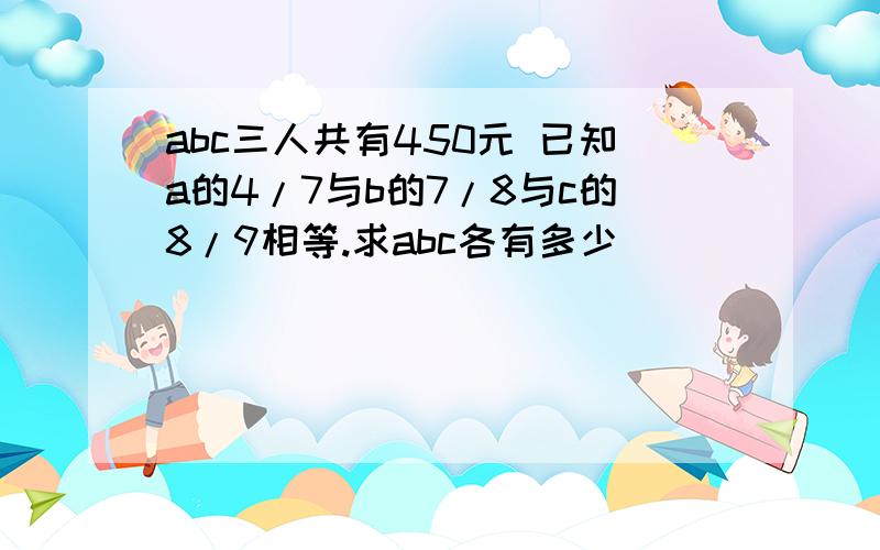 abc三人共有450元 已知a的4/7与b的7/8与c的8/9相等.求abc各有多少