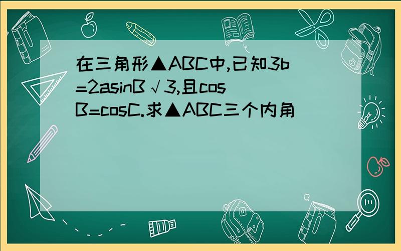 在三角形▲ABC中,已知3b=2asinB√3,且cosB=cosC.求▲ABC三个内角