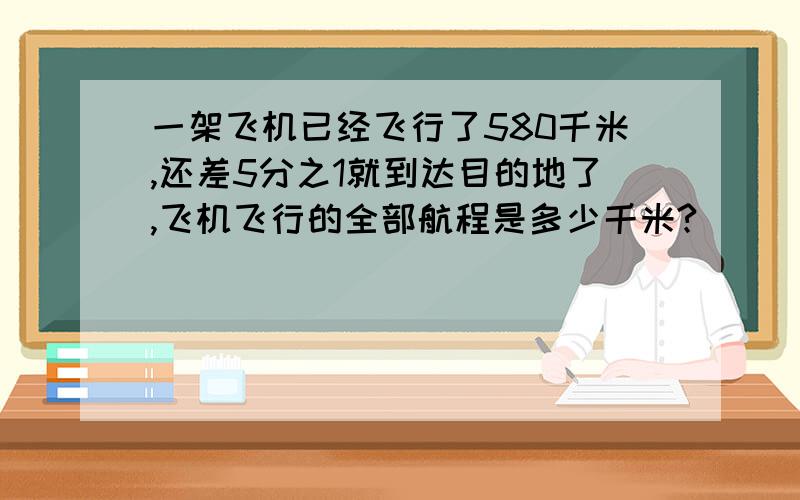 一架飞机已经飞行了580千米,还差5分之1就到达目的地了,飞机飞行的全部航程是多少千米?