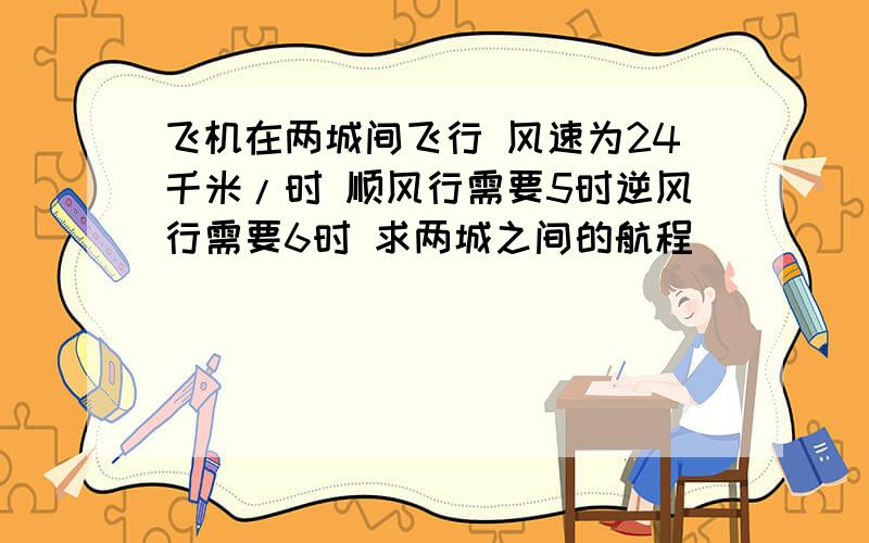 飞机在两城间飞行 风速为24千米/时 顺风行需要5时逆风行需要6时 求两城之间的航程