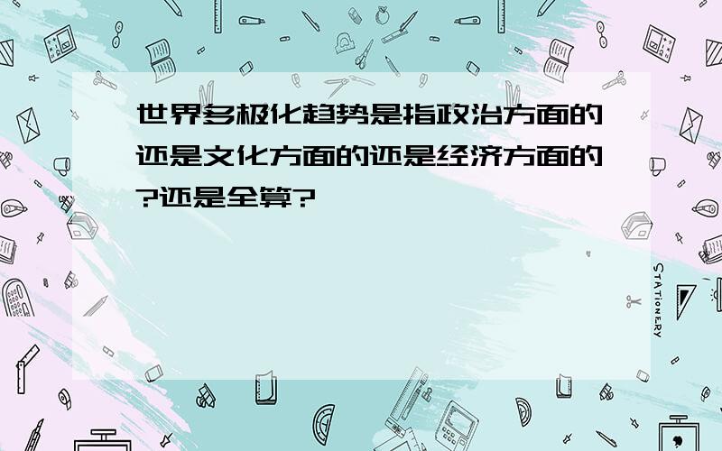 世界多极化趋势是指政治方面的还是文化方面的还是经济方面的?还是全算?