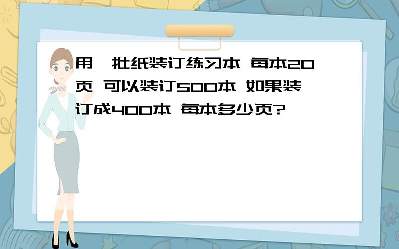 用一批纸装订练习本 每本20页 可以装订500本 如果装订成400本 每本多少页?