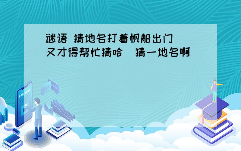 谜语 猜地名打着帆船出门  又才得帮忙猜哈  猜一地名啊