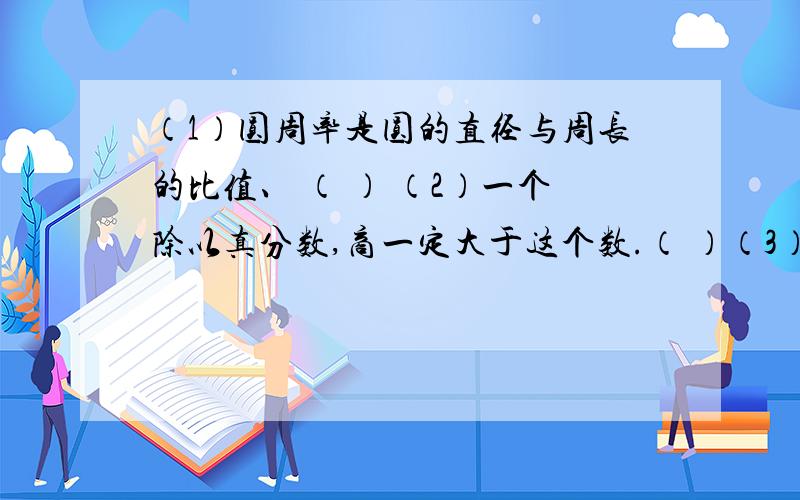 （1）圆周率是圆的直径与周长的比值、 （ ） （2）一个除以真分数,商一定大于这个数.（ ）（3）一个数增加它的4分之1,再减少4分之1,还是原数.（ ）