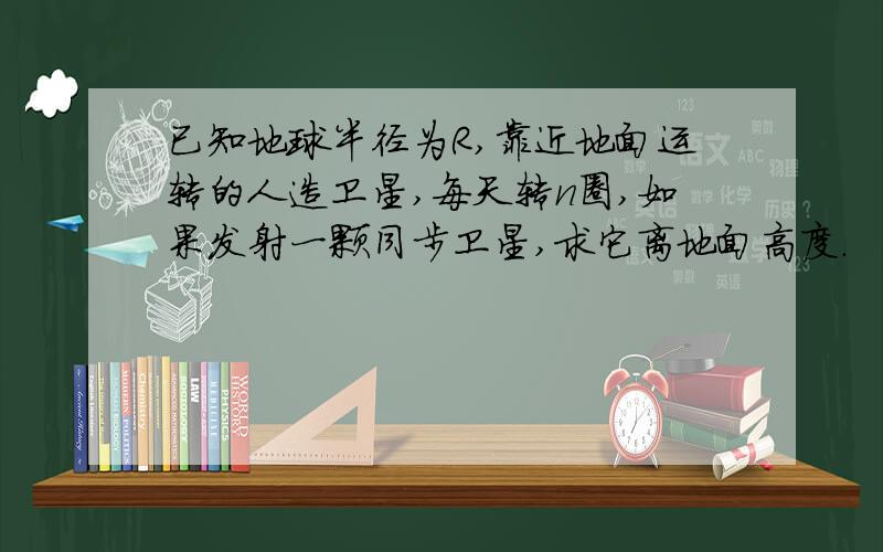 已知地球半径为R,靠近地面运转的人造卫星,每天转n圈,如果发射一颗同步卫星,求它离地面高度.