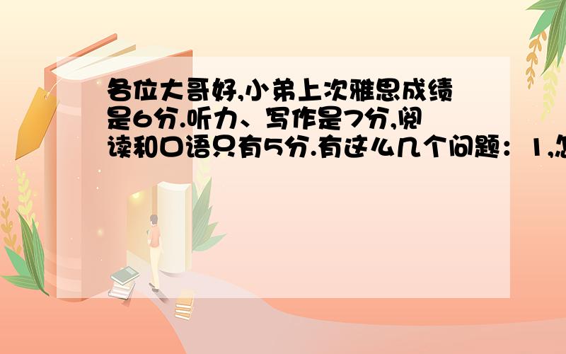 各位大哥好,小弟上次雅思成绩是6分.听力、写作是7分,阅读和口语只有5分.有这么几个问题：1,怎样提高雅思口语?2,口语用不用背范文?（万一考试时候背的范文一样怎么办）?3,我买了本《十天