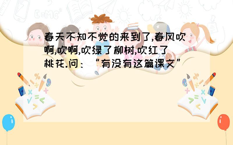 春天不知不觉的来到了,春风吹啊,吹啊,吹绿了柳树,吹红了桃花.问：“有没有这篇课文”