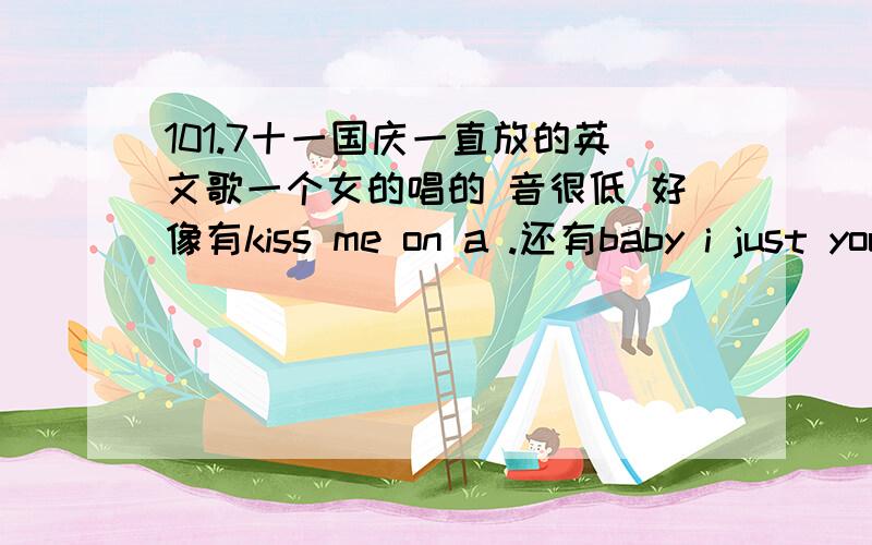 101.7十一国庆一直放的英文歌一个女的唱的 音很低 好像有kiss me on a .还有baby i just you to know 还有很多什么sometime   some some sometime