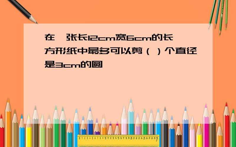 在一张长12cm宽6cm的长方形纸中最多可以剪（）个直径是3cm的圆