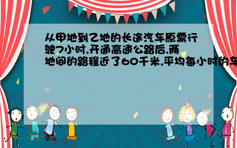 从甲地到乙地的长途汽车原需行驶7小时,开通高速公路后,两地间的路程近了60千米,平均每小时的车速也快了30千米,这样只需4小时到达.甲乙两地之间的高速公路长多少千米 ji急