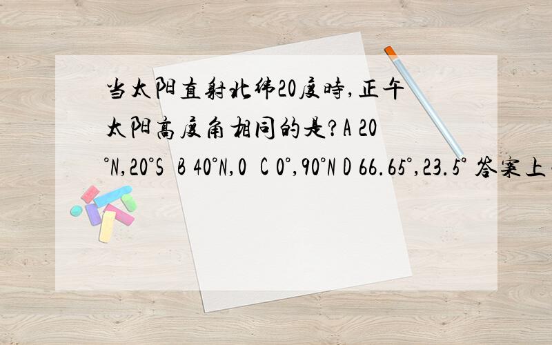 当太阳直射北纬20度时,正午太阳高度角相同的是?A 20°N,20°S  B 40°N,0  C 0°,90°N D 66.65°,23.5° 答案上面选的是B.哪位大侠帮忙解释一下啊.