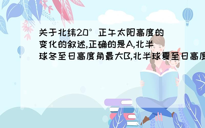 关于北纬20°正午太阳高度的变化的叙述,正确的是A,北半球冬至日高度角最大B,北半球夏至日高度角最大C,一年中有两次达最大值D一年中只有一次达最大值