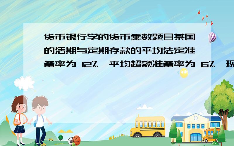 货币银行学的货币乘数题目某国的活期与定期存款的平均法定准备率为 12%,平均超额准备率为 6%,现金漏 出占活期存款的 10%,定期存款占活期存款的 30%.计算 M2 的货币乘数.请详解,谢谢我们老