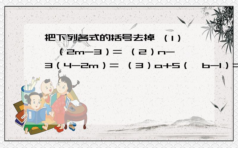 把下列各式的括号去掉 （1）﹣（2m-3）= （2）n-3（4-2m）= （3）a+5（﹣b-1）=（4）﹣（5m+n）-7（a-3b）=