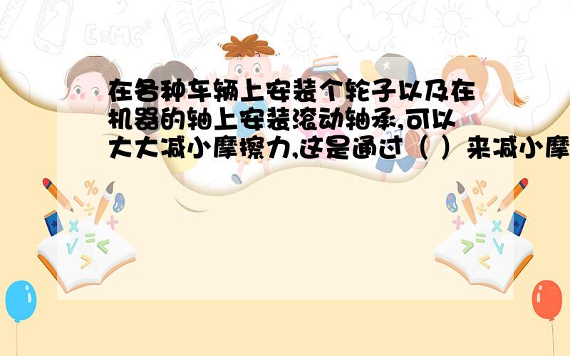 在各种车辆上安装个轮子以及在机器的轴上安装滚动轴承,可以大大减小摩擦力,这是通过（ ）来减小摩擦?