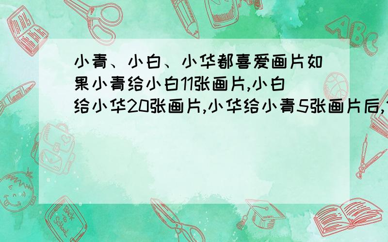 小青、小白、小华都喜爱画片如果小青给小白11张画片,小白给小华20张画片,小华给小青5张画片后,他们三人的画片张数就同样多.已知他们三人共有画片150张,他们三人原来各有多少张画片?（