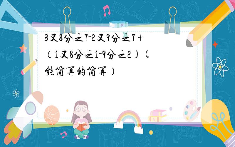 3又8分之7-2又9分之7+（1又8分之1-9分之2)(能简算的简算）