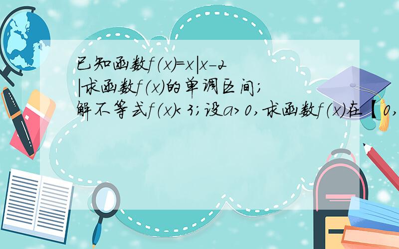 已知函数f（x）=x|x-2|求函数f（x）的单调区间；解不等式f（x）＜3；设a＞0,求函数f（x）在【0,a】上的最大值